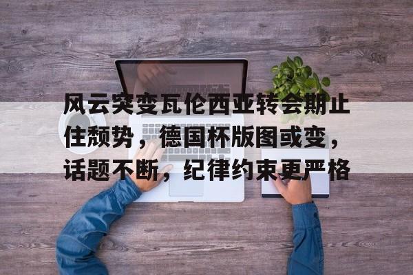 开云关于风云突变瓦伦西亚转会期止住颓势，德国杯版图或变，话题不断，纪律约束更严格的信息